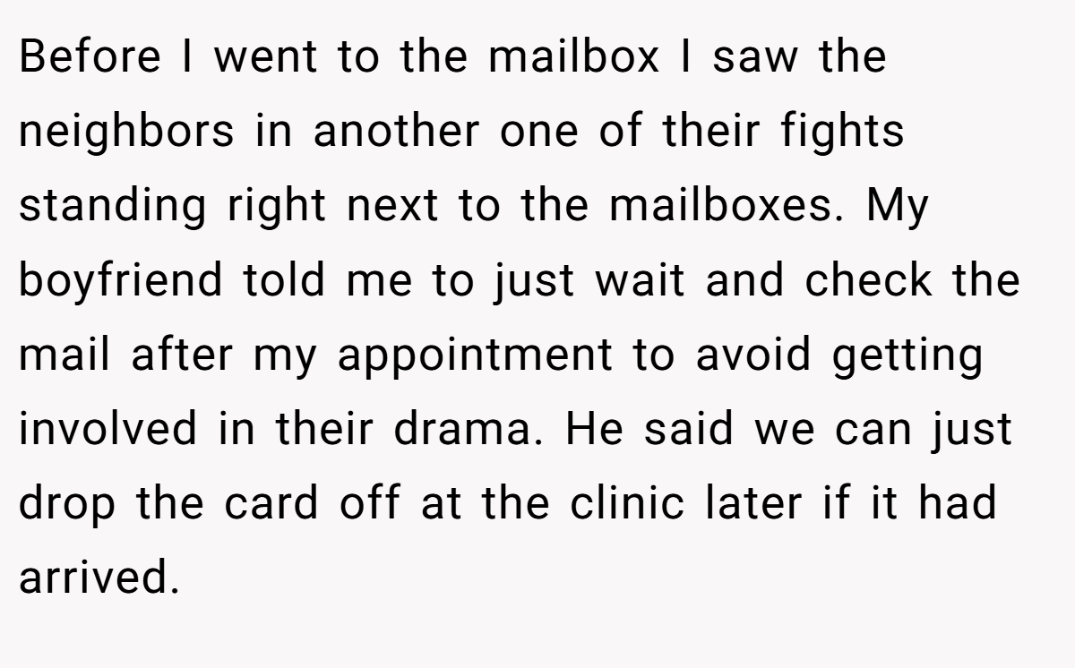 Before I went to the mailbox I saw the neighbors in another one of their fights standing right next to the mailboxes. My boyfriend told me to just wait and check the mail after my appointment to avoid getting involved in their drama. He said we can just drop the card off at the clinic later if it had arrived.