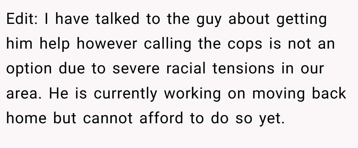Edit: I have talked to the guy about getting him help however calling the cops is not an option due to severe racial tensions in our area. He is currently working on moving back home but cannot afford to do so yet.