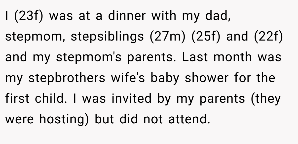 I (23f) was at a dinner with my dad, stepmom, stepsiblings (27m) (25f) and (22f) and my stepmom's parents. Last month was my stepbrothers wife's baby shower for the first child. I was invited by my parents (they were hosting) but did not attend.