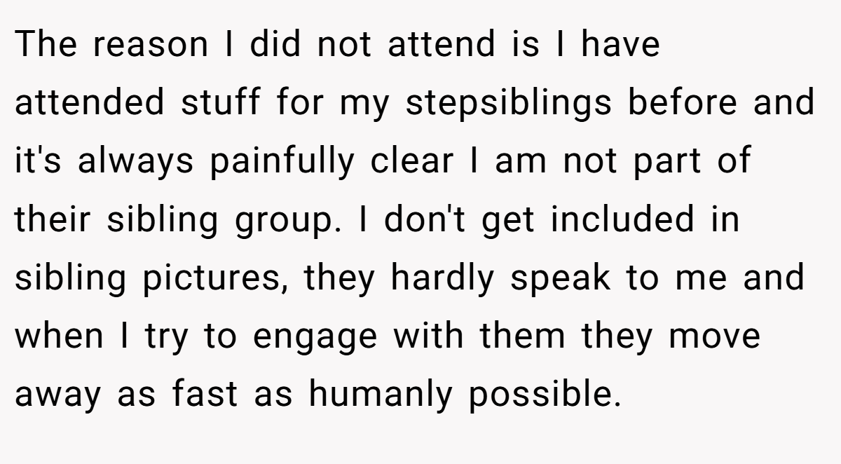 The reason I did not attend is I have attended stuff for my stepsiblings before and it's always painfully clear I am not part of their sibling group. I don't get included in sibling pictures, they hardly speak to me and when I try to engage with them they move away as fast as humanly possible.