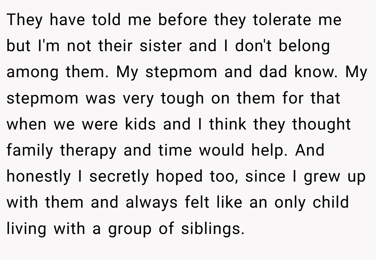 They have told me before they tolerate me but I'm not their sister and I don't belong among them. My stepmom and dad know. My stepmom was very tough on them for that when we were kids and I think they thought family therapy and time would help. And honestly I secretly hoped too, since I grew up with them and always felt like an only child living with a group of siblings.