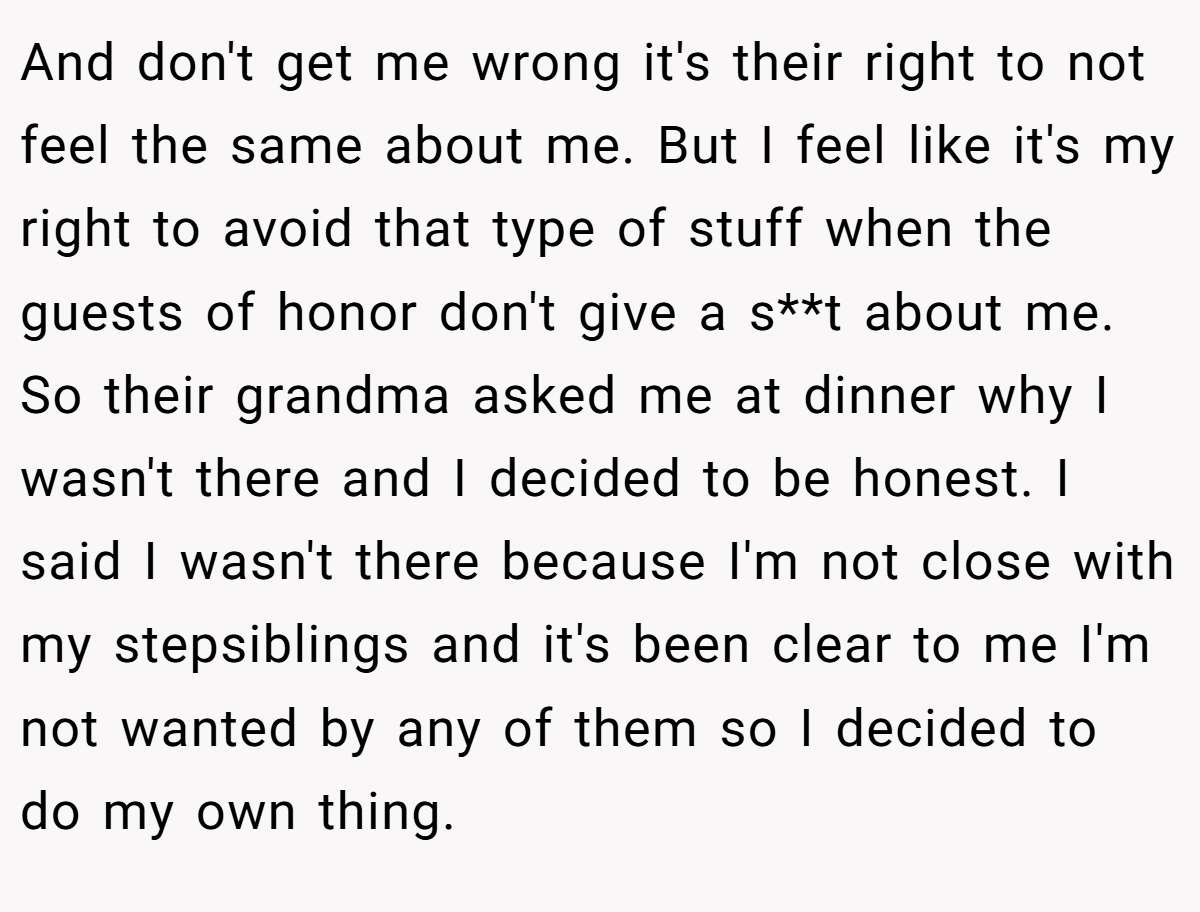And don't get me wrong it's their right to not feel the same about me. But I feel like it's my right to avoid that type of stuff when the guests of honor don't give a s**t about me. So their grandma asked me at dinner why I wasn't there and I decided to be honest. I said I wasn't there because I'm not close with my stepsiblings and it's been clear to me I'm not wanted by any of them so I decided to do my own thing.