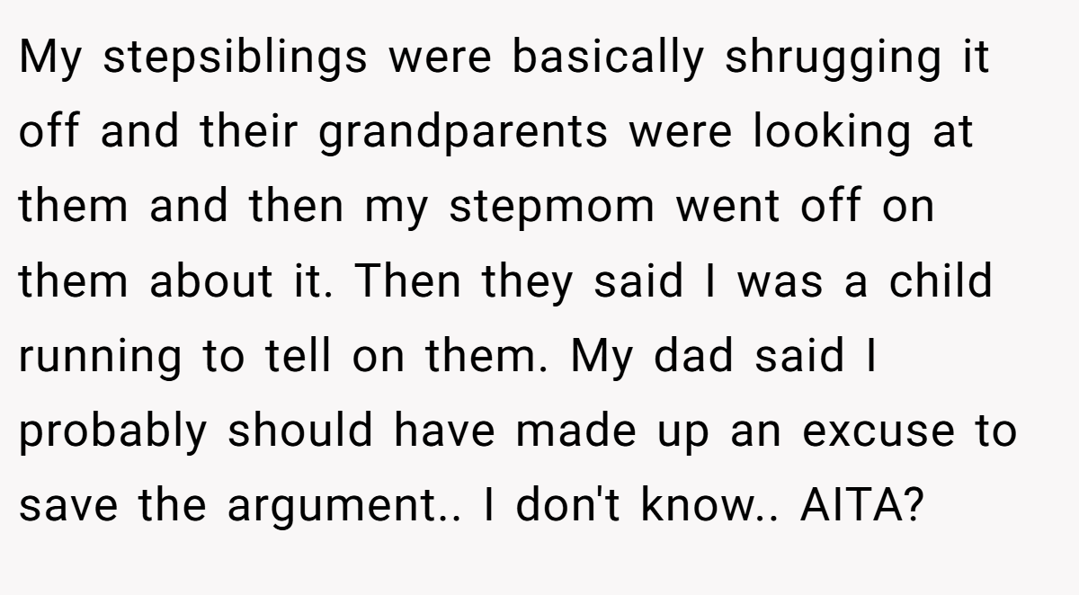 My stepsiblings were basically shrugging it off and their grandparents were looking at them and then my stepmom went off on them about it. Then they said I was a child running to tell on them. My dad said I probably should have made up an excuse to save the argument.. I don't know.. AITA?