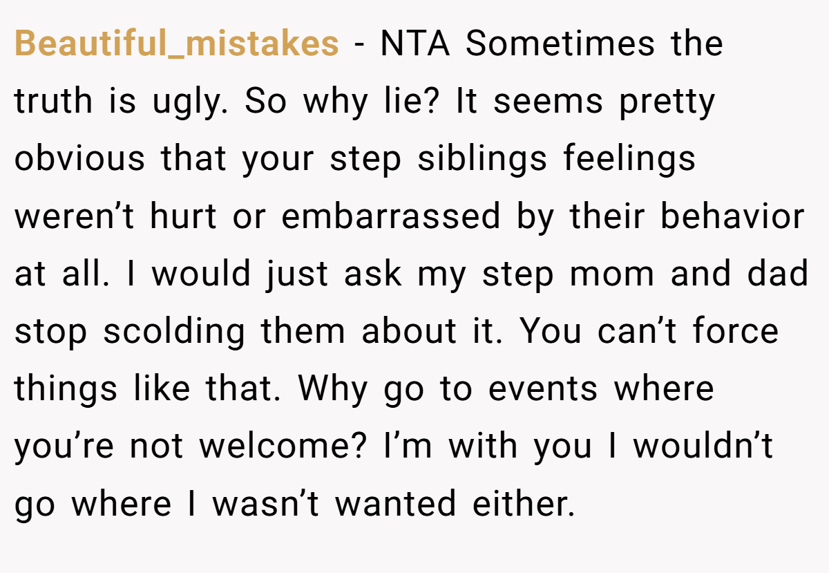 Beautiful_mistakes − NTA Sometimes the truth is ugly. So why lie? It seems pretty obvious that your step siblings feelings weren’t hurt or embarrassed by their behavior at all. I would just ask my step mom and dad stop scolding them about it. You can’t force things like that. Why go to events where you’re not welcome? I’m with you I wouldn’t go where I wasn’t wanted either.
