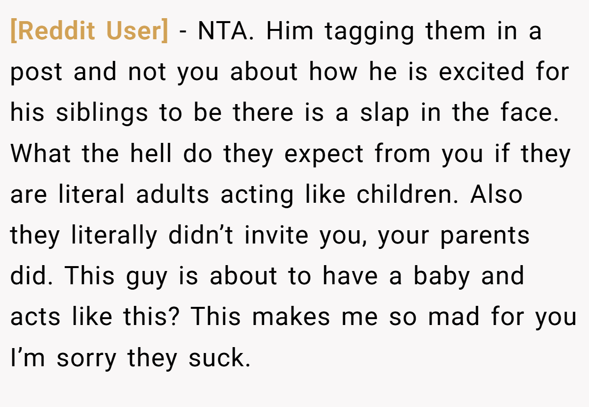 [Reddit User] − NTA. Him tagging them in a post and not you about how he is excited for his siblings to be there is a slap in the face. What the hell do they expect from you if they are literal adults acting like children. Also they literally didn’t invite you, your parents did. This guy is about to have a baby and acts like this? This makes me so mad for you I’m sorry they suck.