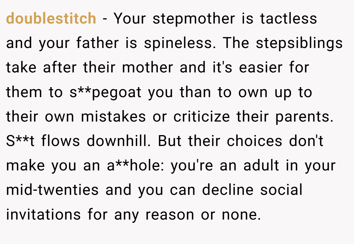 doublestitch − Your stepmother is tactless and your father is spineless. The stepsiblings take after their mother and it's easier for them to s**pegoat you than to own up to their own mistakes or criticize their parents. S**t flows downhill. But their choices don't make you an a**hole: you're an adult in your mid-twenties and you can decline social invitations for any reason or none.