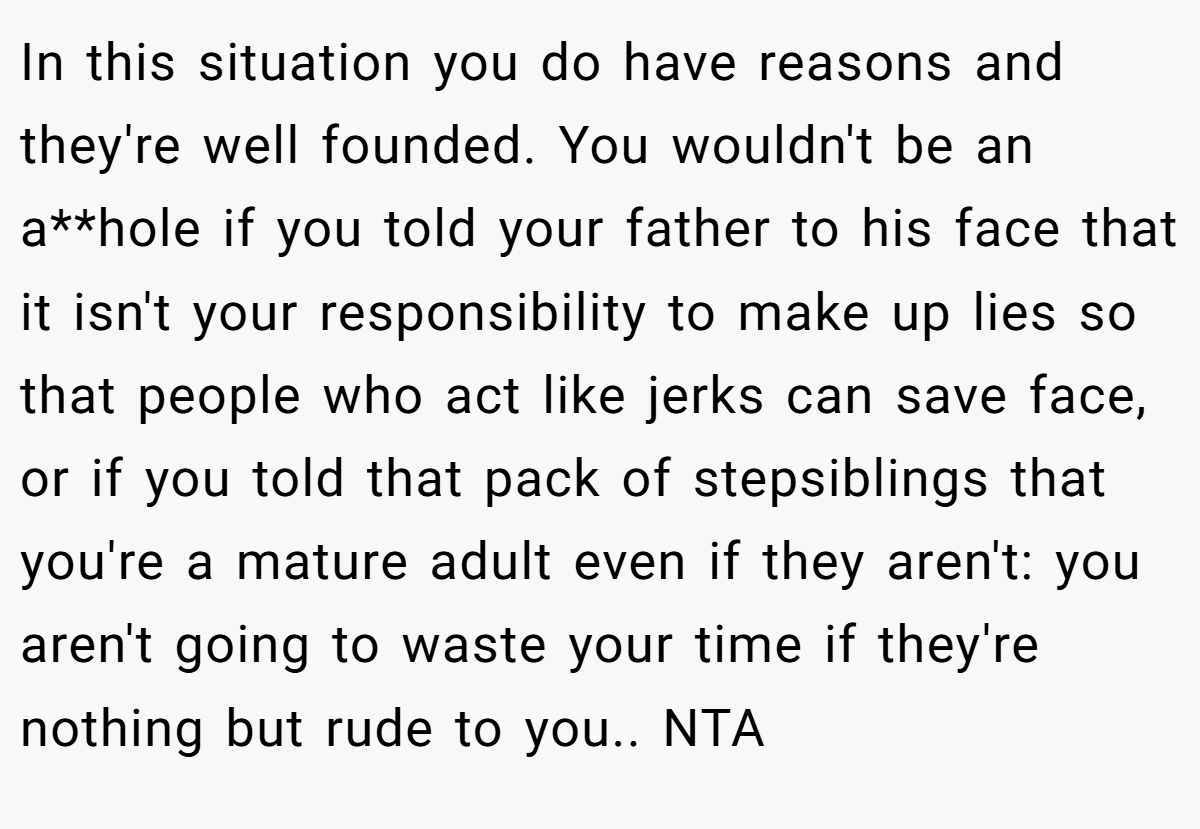 In this situation you do have reasons and they're well founded. You wouldn't be an a**hole if you told your father to his face that it isn't your responsibility to make up lies so that people who act like jerks can save face, or if you told that pack of stepsiblings that you're a mature adult even if they aren't: you aren't going to waste your time if they're nothing but rude to you.. NTA