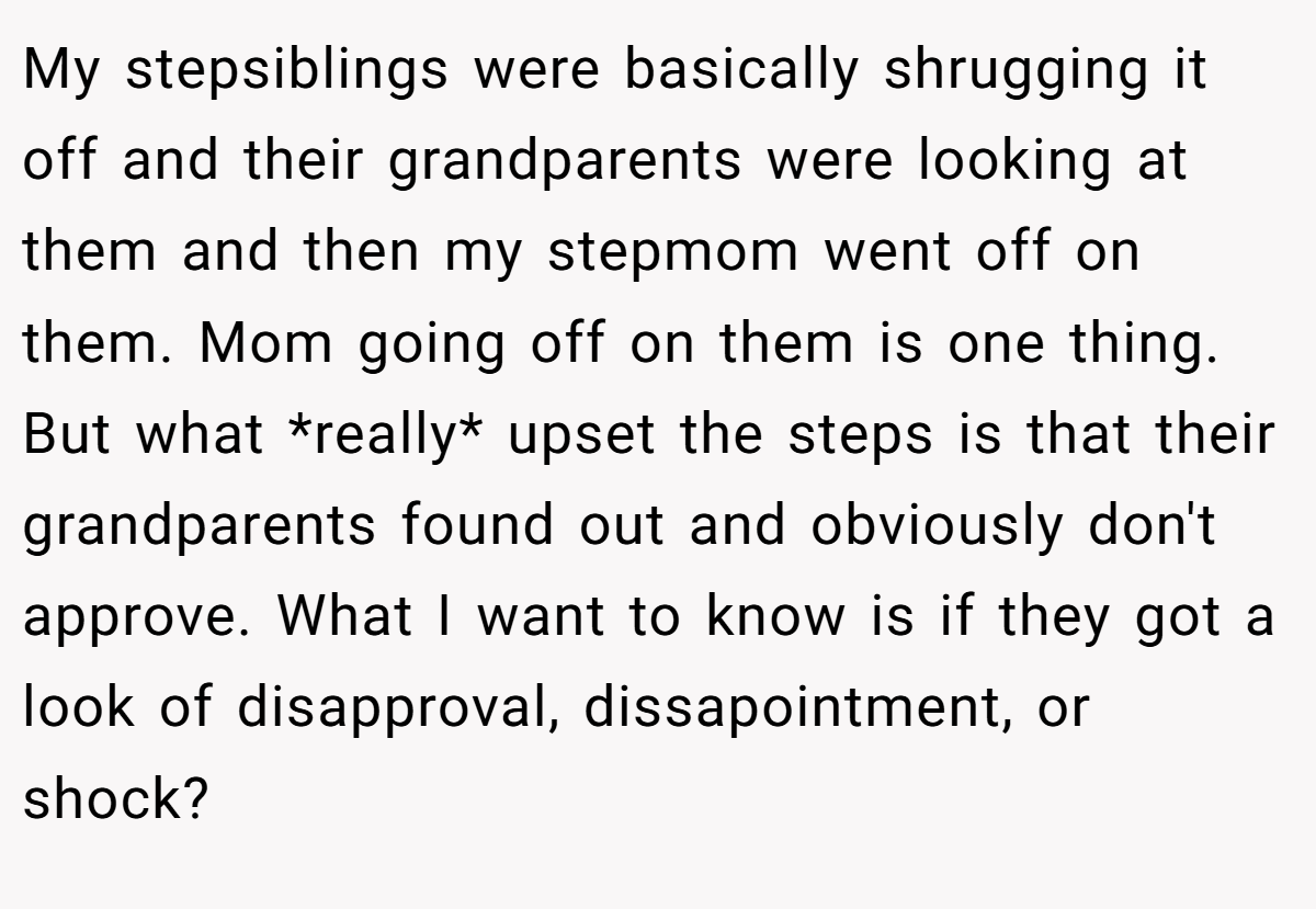 My stepsiblings were basically shrugging it off and their grandparents were looking at them and then my stepmom went off on them. Mom going off on them is one thing. But what *really* upset the steps is that their grandparents found out and obviously don't approve. What I want to know is if they got a look of disapproval, dissapointment, or shock?