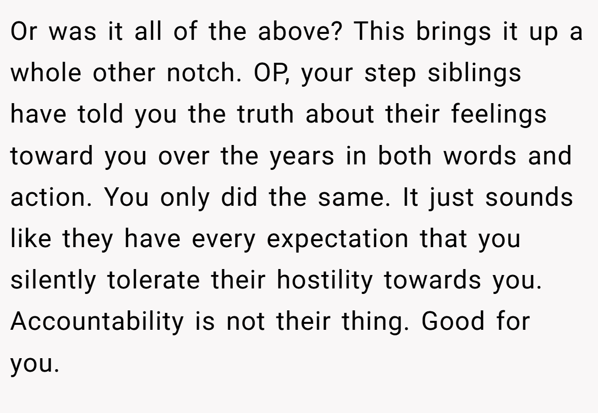 Or was it all of the above? This brings it up a whole other notch. OP, your step siblings have told you the truth about their feelings toward you over the years in both words and action. You only did the same. It just sounds like they have every expectation that you silently tolerate their hostility towards you. Accountability is not their thing. Good for you.