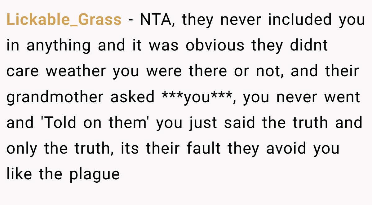 Lickable_Grass − NTA, they never included you in anything and it was obvious they didnt care weather you were there or not, and their grandmother asked ***you***, you never went and 'Told on them' you just said the truth and only the truth, its their fault they avoid you like the plague