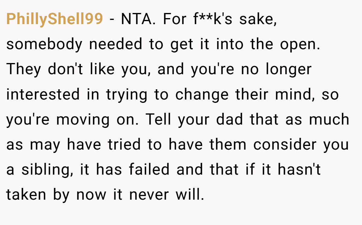PhillyShell99 − NTA. For f**k's sake, somebody needed to get it into the open. They don't like you, and you're no longer interested in trying to change their mind, so you're moving on. Tell your dad that as much as may have tried to have them consider you a sibling, it has failed and that if it hasn't taken by now it never will.