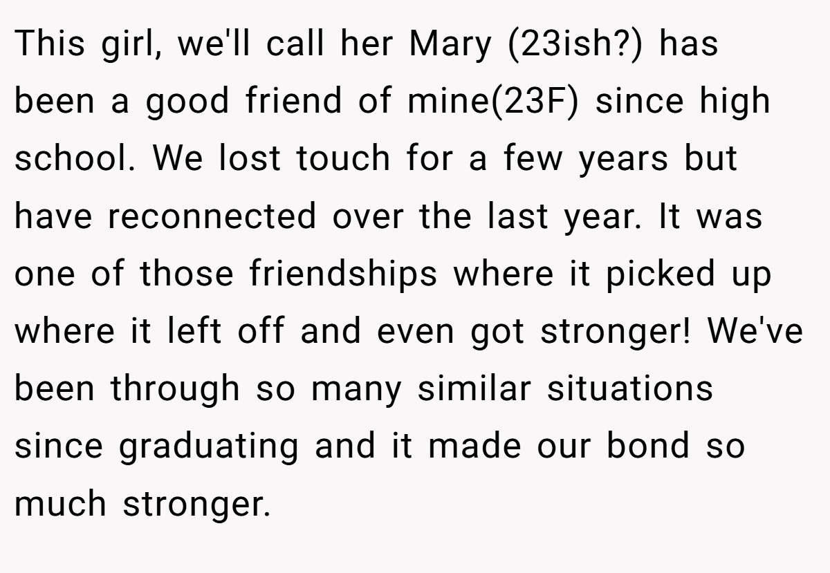 This girl, we'll call her Mary (23ish?) has been a good friend of mine(23F) since high school. We lost touch for a few years but have reconnected over the last year. It was one of those friendships where it picked up where it left off and even got stronger! We've been through so many similar situations since graduating and it made our bond so much stronger.