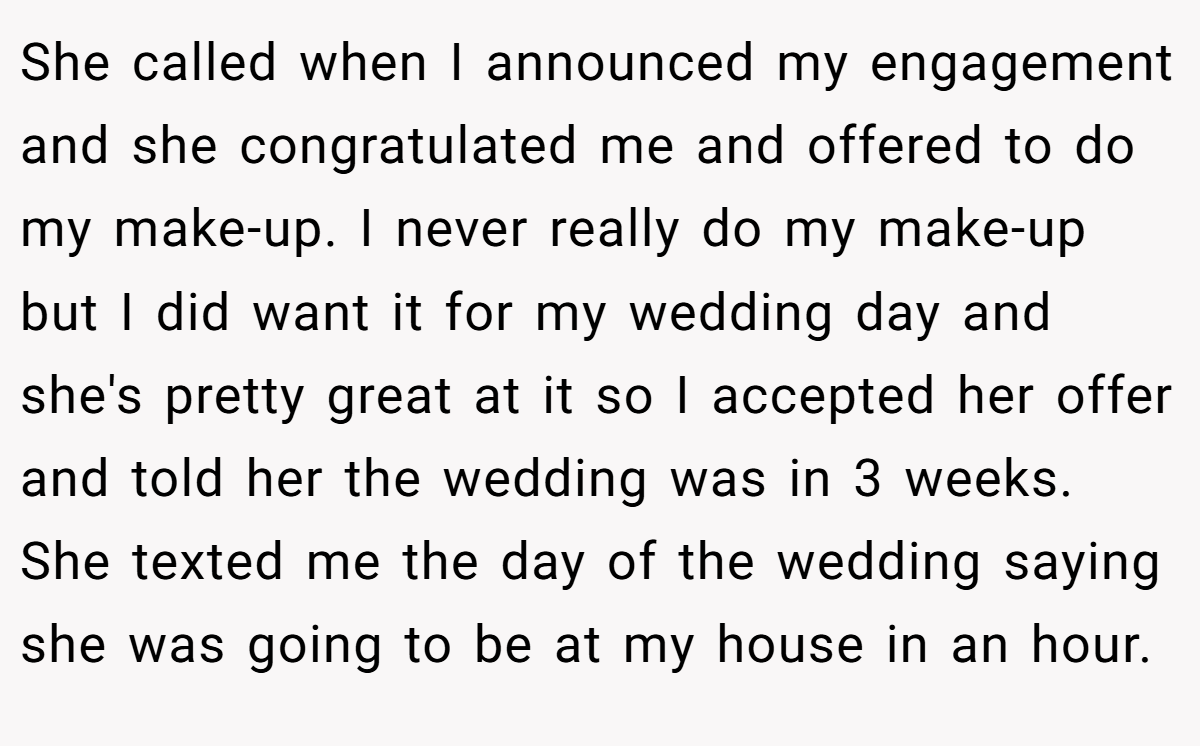 She called when I announced my engagement and she congratulated me and offered to do my make-up. I never really do my make-up but I did want it for my wedding day and she's pretty great at it so I accepted her offer and told her the wedding was in 3 weeks. She texted me the day of the wedding saying she was going to be at my house in an hour.
