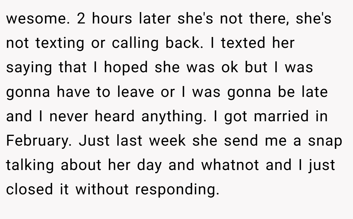 wesome. 2 hours later she's not there, she's not texting or calling back. I texted her saying that I hoped she was ok but I was gonna have to leave or I was gonna be late and I never heard anything. I got married in February. Just last week she send me a snap talking about her day and whatnot and I just closed it without responding.