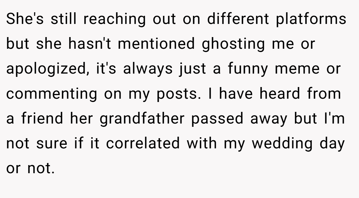 She's still reaching out on different platforms but she hasn't mentioned ghosting me or apologized, it's always just a funny meme or commenting on my posts. I have heard from a friend her grandfather passed away but I'm not sure if it correlated with my wedding day or not.