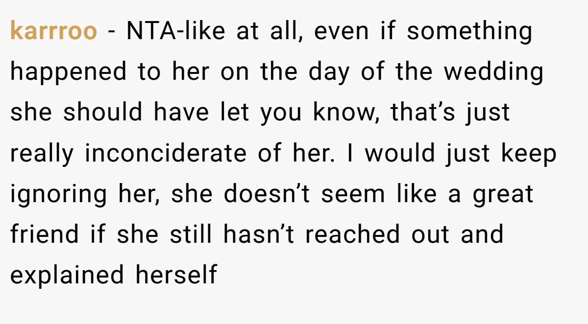 karrroo - NTA-like at all, even if something happened to her on the day of the wedding she should have let you know, that’s just really inconciderate of her. I would just keep ignoring her, she doesn’t seem like a great friend if she still hasn’t reached out and explained herself