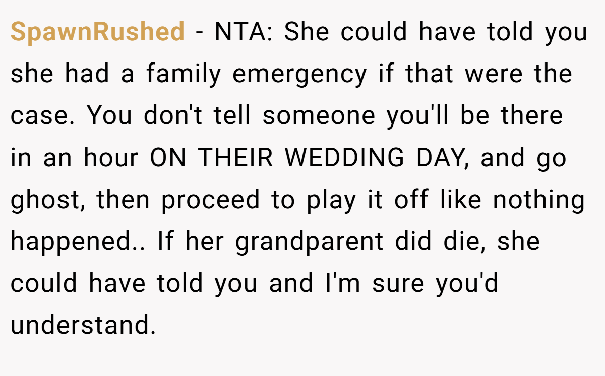 SpawnRushed - NTA: She could have told you she had a family emergency if that were the case. You don't tell someone you'll be there in an hour ON THEIR WEDDING DAY, and go ghost, then proceed to play it off like nothing happened.. If her grandparent did die, she could have told you and I'm sure you'd understand.