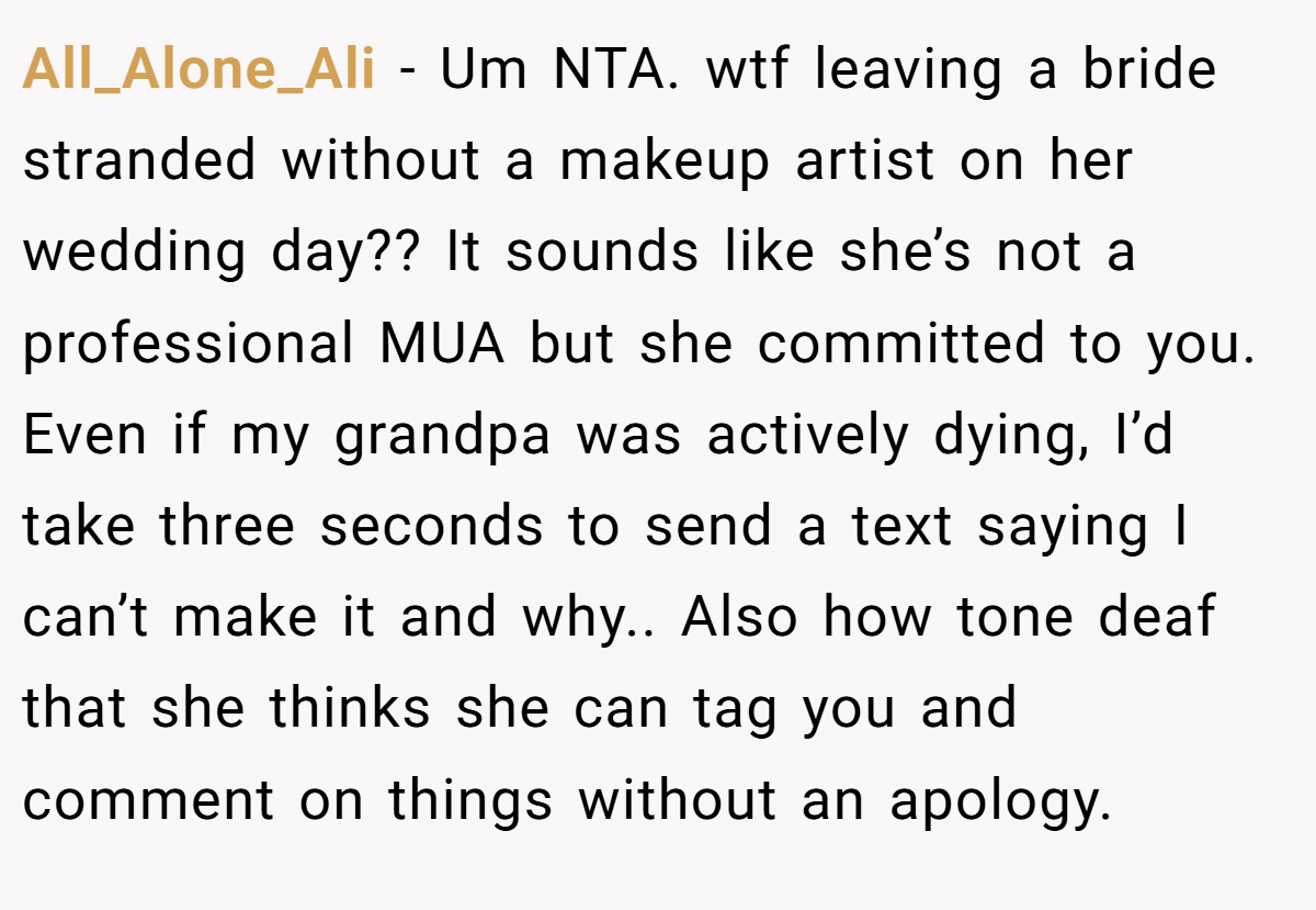 All_Alone_Ali - Um NTA. wtf leaving a bride stranded without a makeup artist on her wedding day?? It sounds like she’s not a professional MUA but she committed to you. Even if my grandpa was actively dying, I’d take three seconds to send a text saying I can’t make it and why.. Also how tone deaf that she thinks she can tag you and comment on things without an apology.