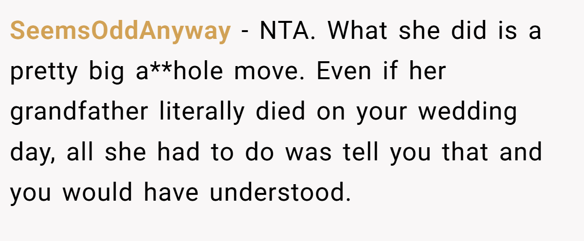 SeemsOddAnyway - NTA. What she did is a pretty big a**hole move. Even if her grandfather literally died on your wedding day, all she had to do was tell you that and you would have understood.