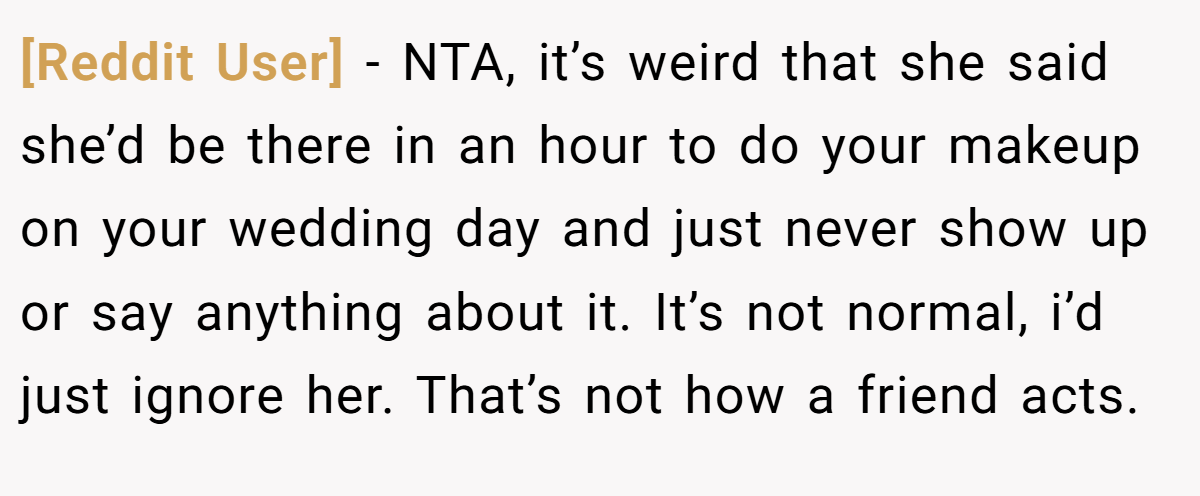 [Reddit User] - NTA, it’s weird that she said she’d be there in an hour to do your makeup on your wedding day and just never show up or say anything about it. It’s not normal, i’d just ignore her. That’s not how a friend acts.