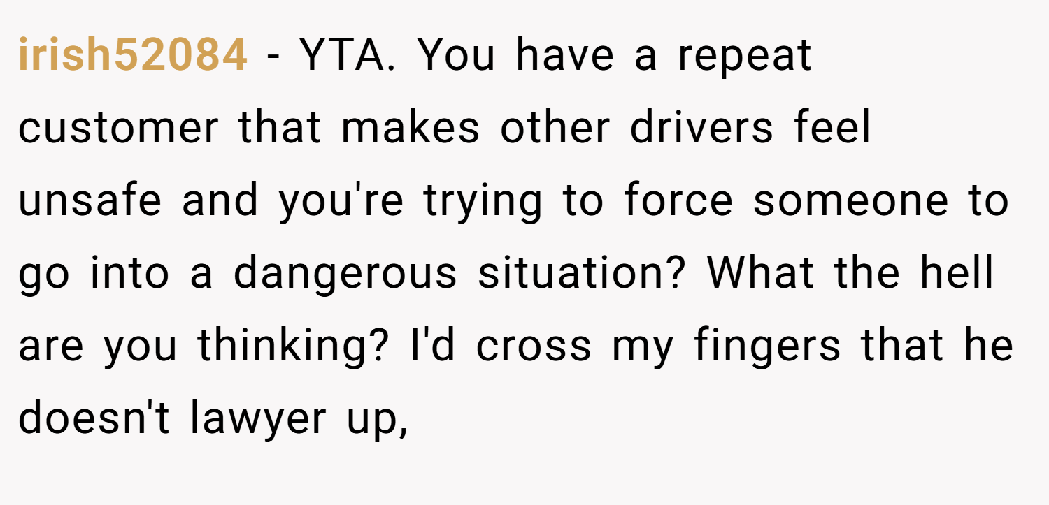 irish52084 − YTA. You have a repeat customer that makes other drivers feel unsafe and you're trying to force someone to go into a dangerous situation? What the hell are you thinking? I'd cross my fingers that he doesn't lawyer up,