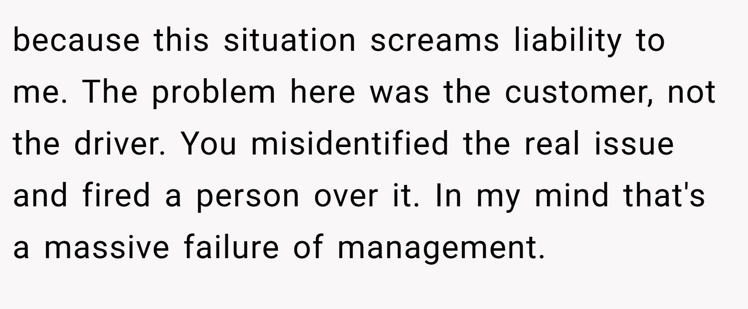 because this situation screams liability to me. The problem here was the customer, not the driver. You misidentified the real issue and fired a person over it. In my mind that's a massive failure of management.