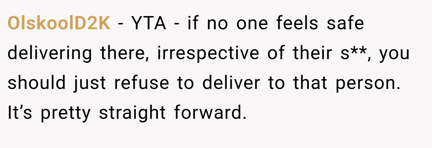 OlskoolD2K − YTA - if no one feels safe delivering there, irrespective of their s**, you should just refuse to deliver to that person. It’s pretty straight forward.