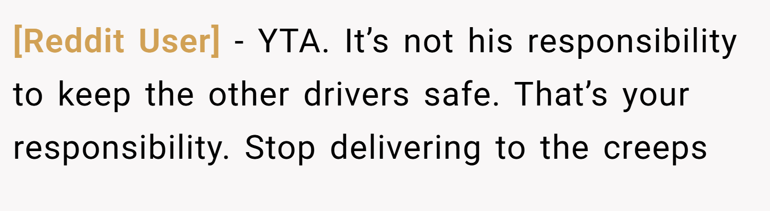 [Reddit User] − YTA. It’s not his responsibility to keep the other drivers safe. That’s your responsibility. Stop delivering to the creeps