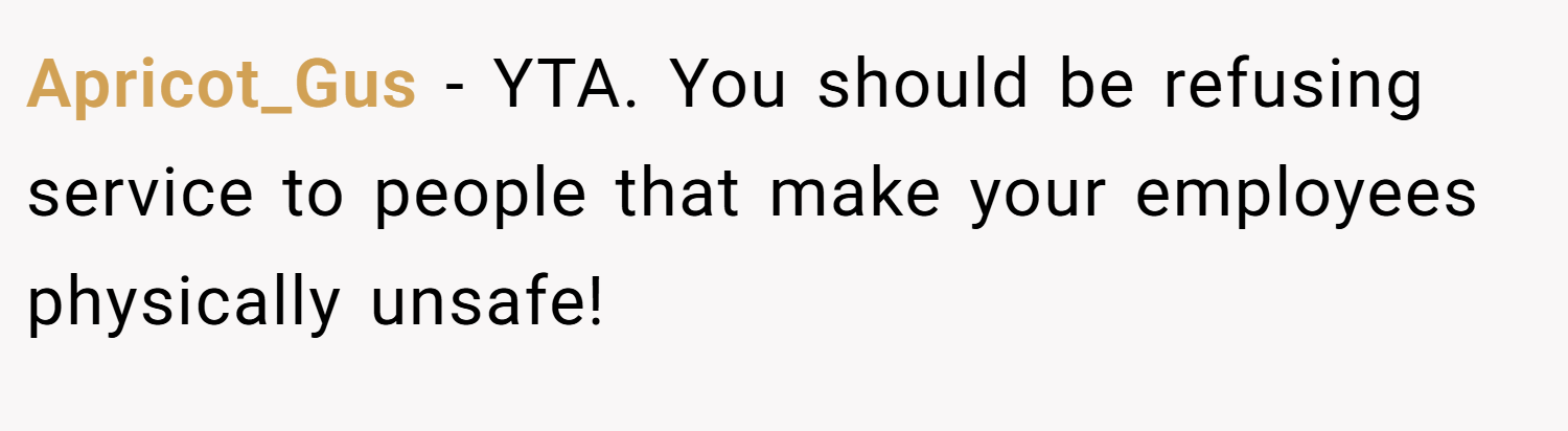 Apricot_Gus − YTA. You should be refusing service to people that make your employees physically unsafe!