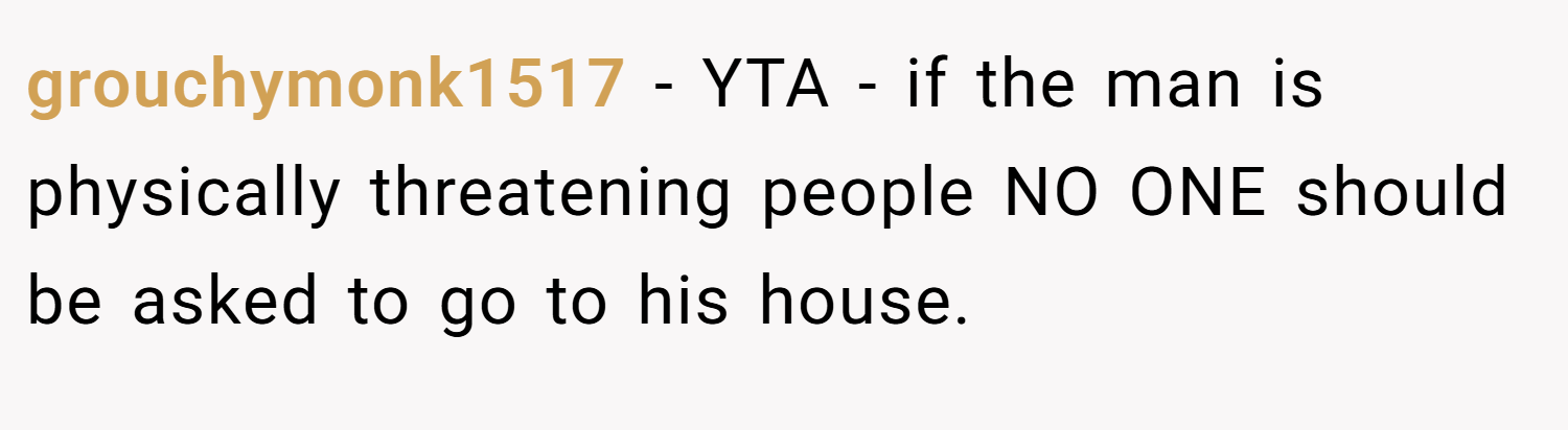 grouchymonk1517 − YTA - if the man is physically threatening people NO ONE should be asked to go to his house.