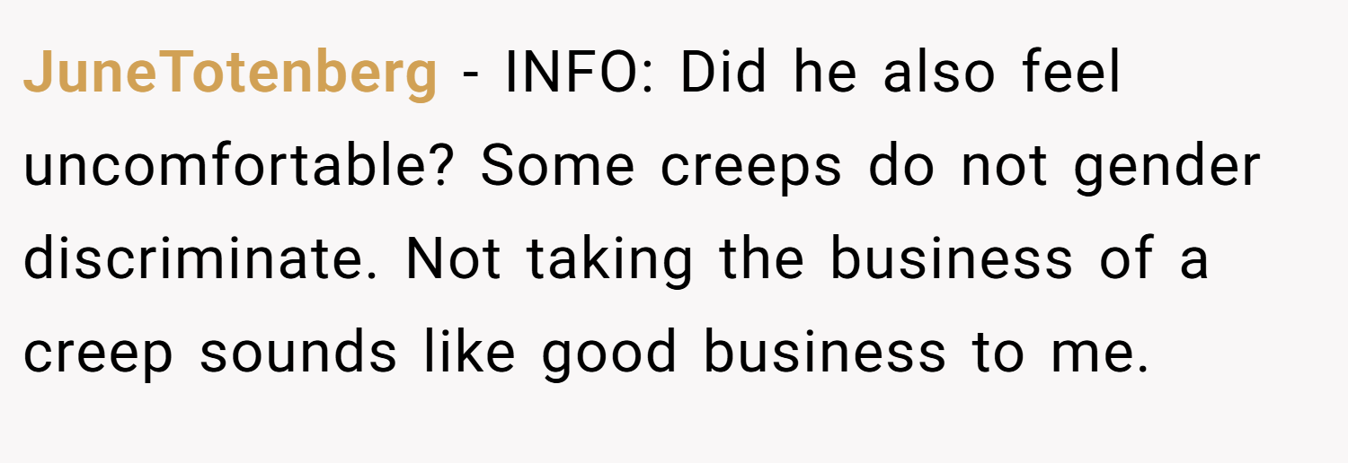 JuneTotenberg − INFO: Did he also feel uncomfortable? Some creeps do not gender discriminate. Not taking the business of a creep sounds like good business to me.