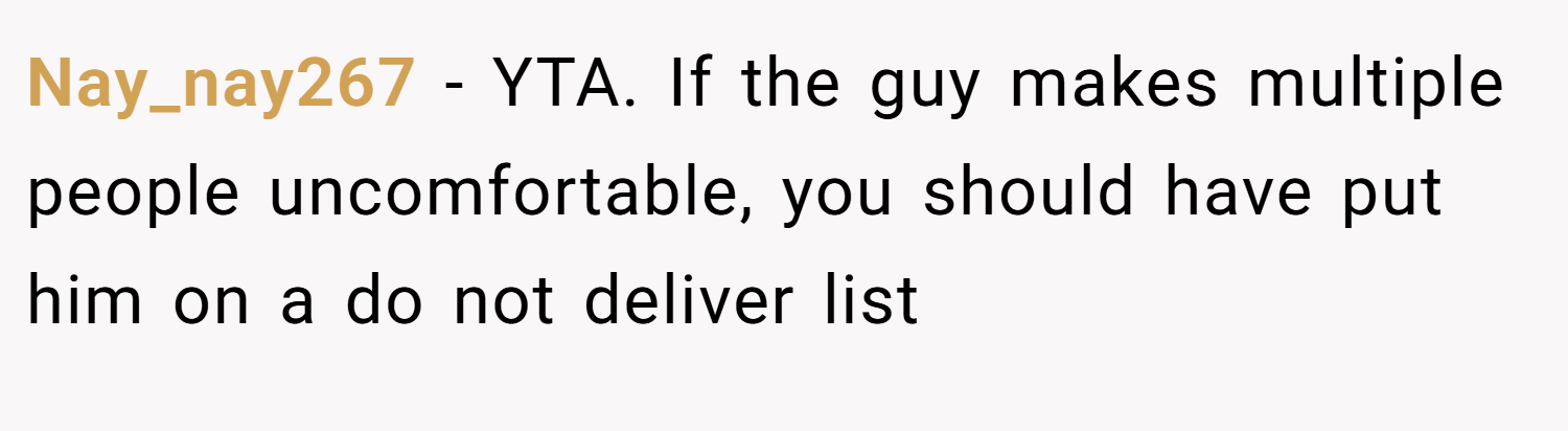 Nay_nay267 − YTA. If the guy makes multiple people uncomfortable, you should have put him on a do not deliver list