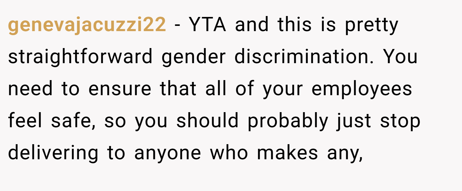 genevajacuzzi22 − YTA and this is pretty straightforward gender discrimination. You need to ensure that all of your employees feel safe, so you should probably just stop delivering to anyone who makes any,