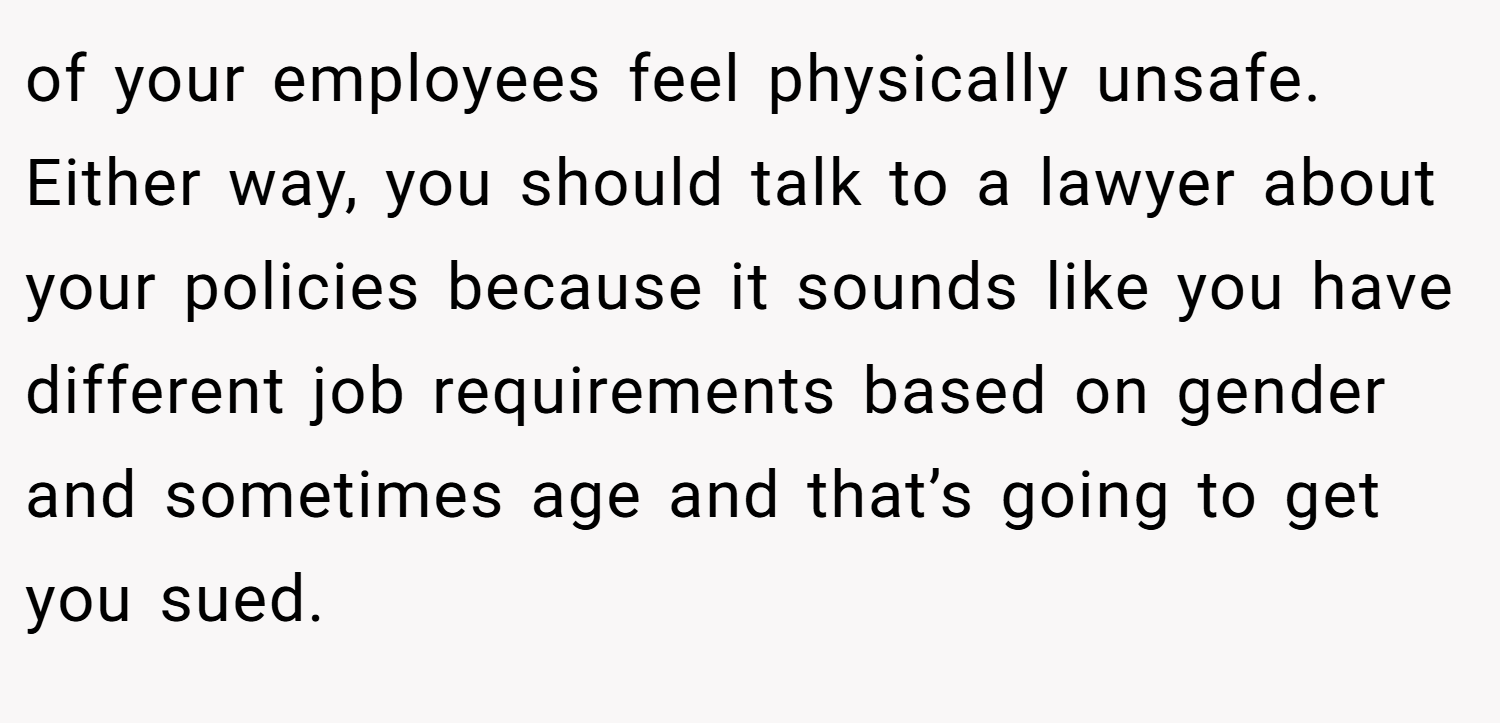 of your employees feel physically unsafe. Either way, you should talk to a lawyer about your policies because it sounds like you have different job requirements based on gender and sometimes age and that’s going to get you sued.