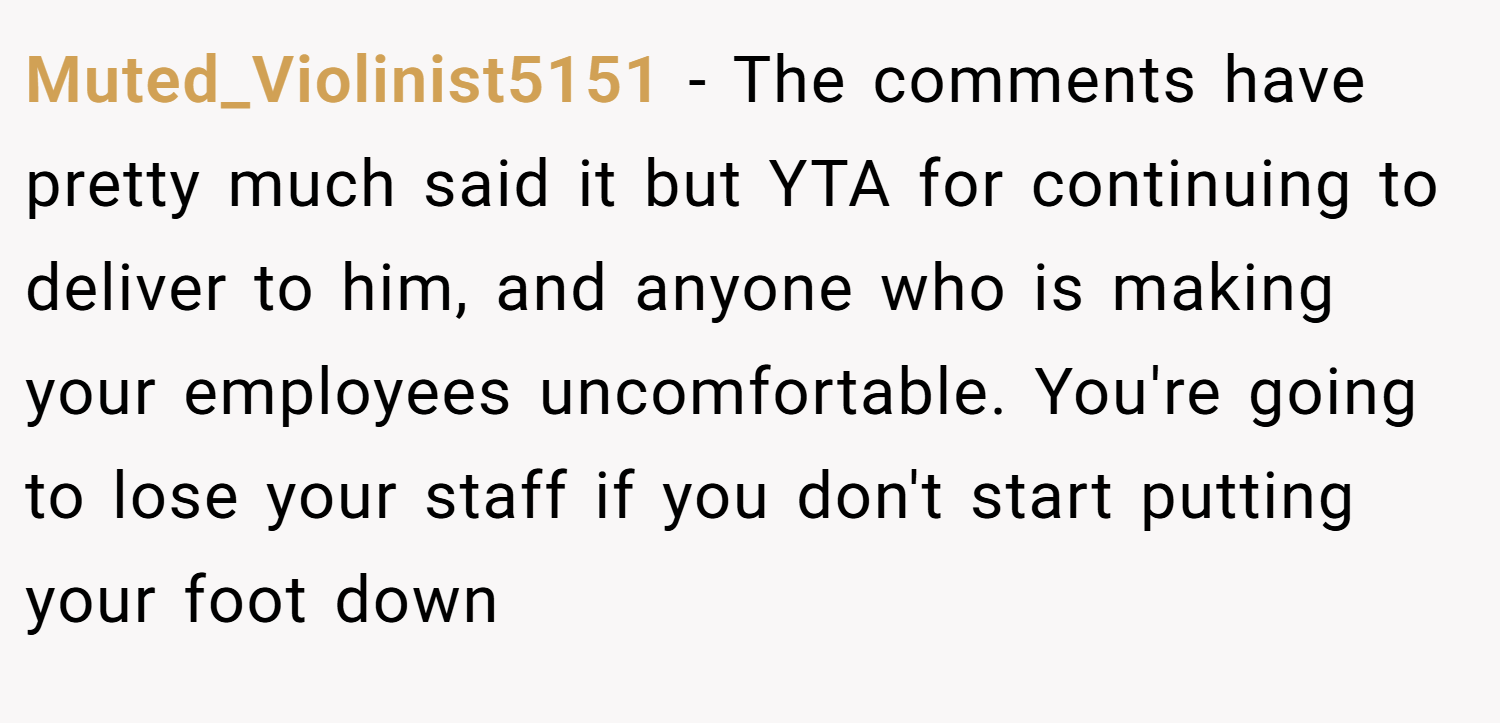 Muted_Violinist5151 − The comments have pretty much said it but YTA for continuing to deliver to him, and anyone who is making your employees uncomfortable. You're going to lose your staff if you don't start putting your foot down