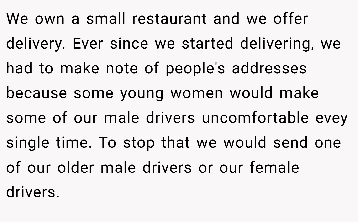 We own a small restaurant and we offer delivery. Ever since we started delivering, we had to make note of people's addresses because some young women would make some of our male drivers uncomfortable evey single time. To stop that we would send one of our older male drivers or our female drivers.
