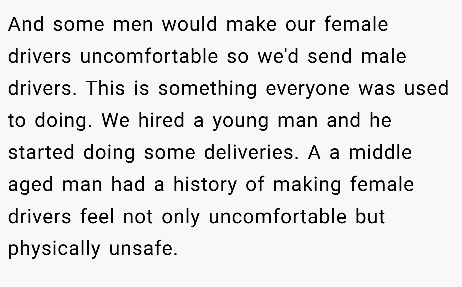 And some men would make our female drivers uncomfortable so we'd send male drivers. This is something everyone was used to doing. We hired a young man and he started doing some deliveries. A a middle aged man had a history of making female drivers feel not only uncomfortable but physically unsafe.