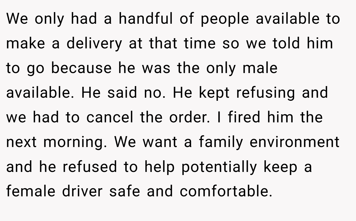 We only had a handful of people available to make a delivery at that time so we told him to go because he was the only male available. He said no. He kept refusing and we had to cancel the order. I fired him the next morning. We want a family environment and he refused to help potentially keep a female driver safe and comfortable.