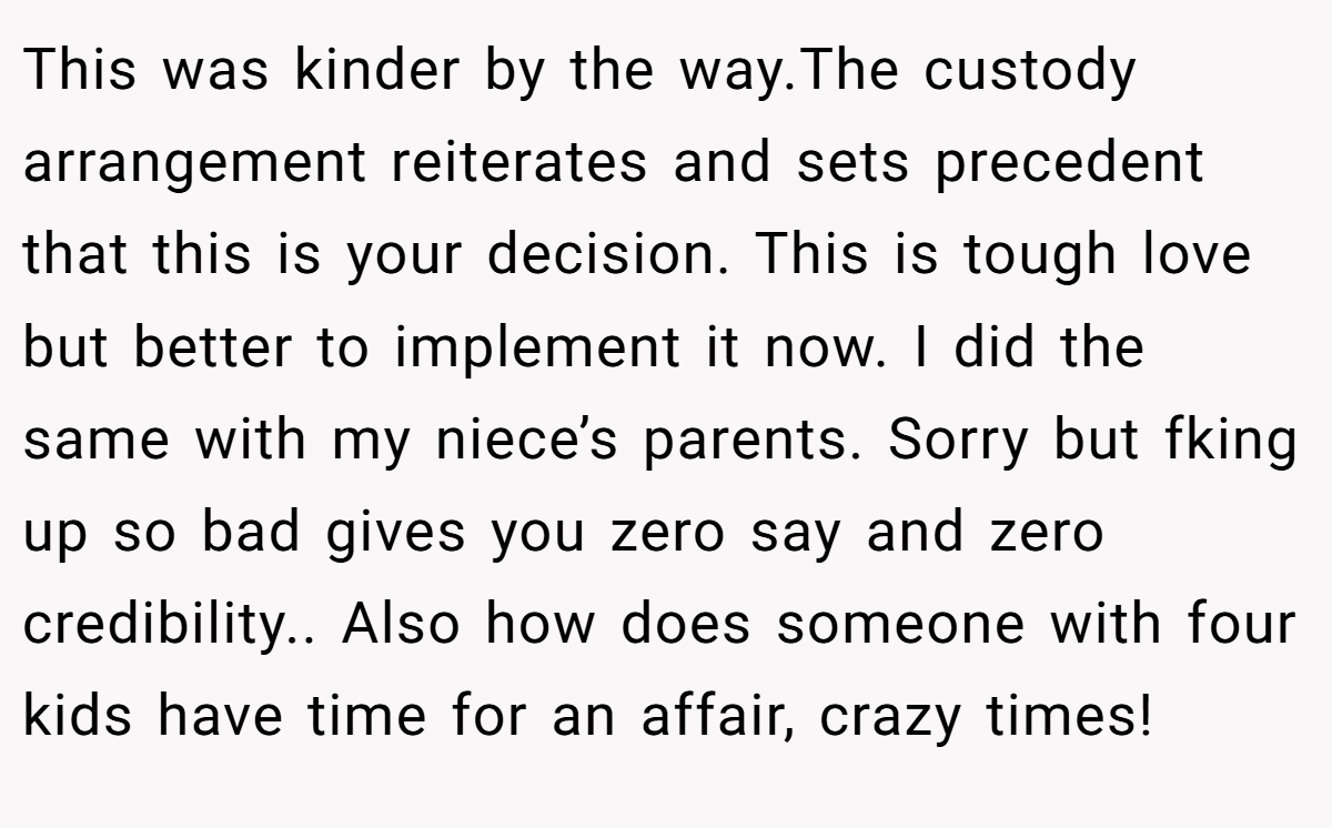 This was kinder by the way.The custody arrangement reiterates and sets precedent that this is your decision. This is tough love but better to implement it now. I did the same with my niece’s parents. Sorry but fking up so bad gives you zero say and zero credibility.. Also how does someone with four kids have time for an affair, crazy times!