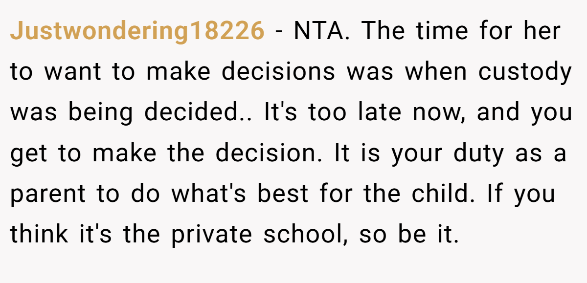 Justwondering18226 − NTA. The time for her to want to make decisions was when custody was being decided.. It's too late now, and you get to make the decision. It is your duty as a parent to do what's best for the child. If you think it's the private school, so be it.