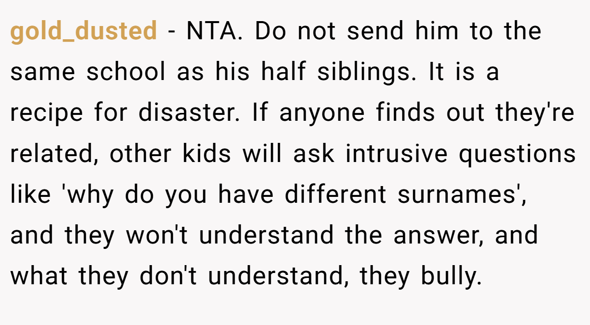 gold_dusted − NTA. Do not send him to the same school as his half siblings. It is a recipe for disaster. If anyone finds out they're related, other kids will ask intrusive questions like 'why do you have different surnames', and they won't understand the answer, and what they don't understand, they bully.