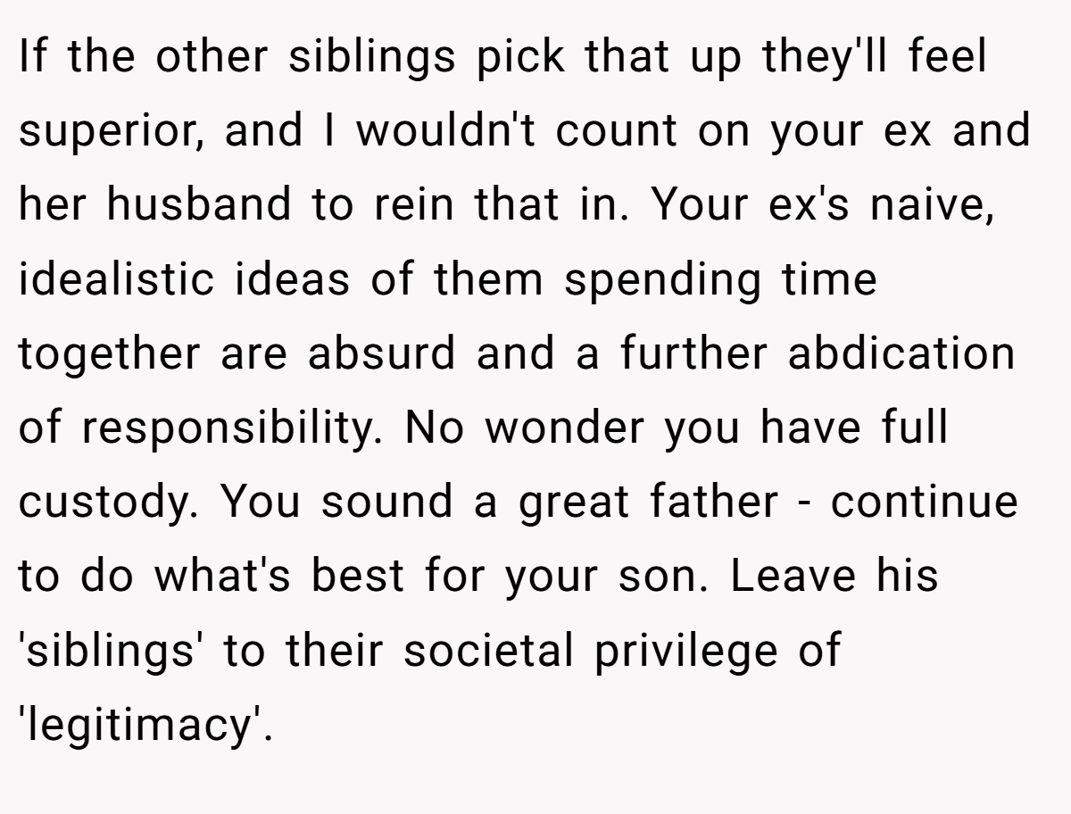 If the other siblings pick that up they'll feel superior, and I wouldn't count on your ex and her husband to rein that in. Your ex's naive, idealistic ideas of them spending time together are absurd and a further abdication of responsibility. No wonder you have full custody. You sound a great father - continue to do what's best for your son. Leave his 'siblings' to their societal privilege of 'legitimacy'.
