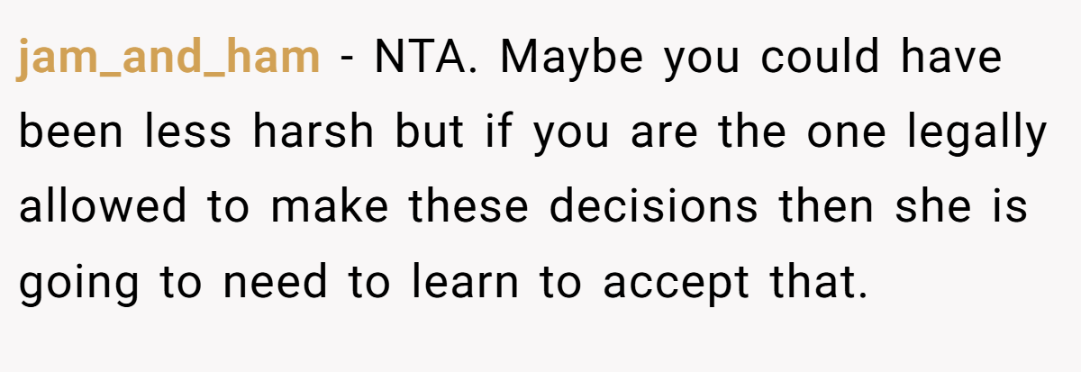 jam_and_ham − NTA. Maybe you could have been less harsh but if you are the one legally allowed to make these decisions then she is going to need to learn to accept that.