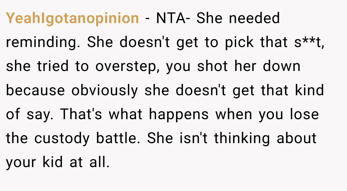 YeahIgotanopinion − NTA- She needed reminding. She doesn't get to pick that s**t, she tried to overstep, you shot her down because obviously she doesn't get that kind of say. That's what happens when you lose the custody battle. She isn't thinking about your kid at all.