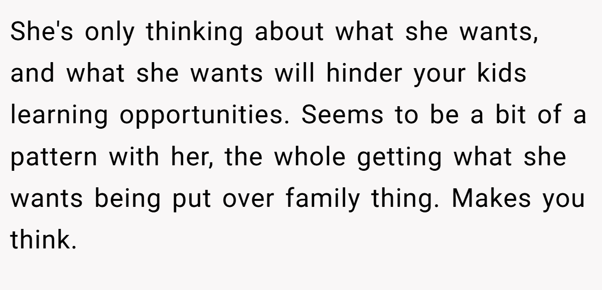 She's only thinking about what she wants, and what she wants will hinder your kids learning opportunities. Seems to be a bit of a pattern with her, the whole getting what she wants being put over family thing. Makes you think.
