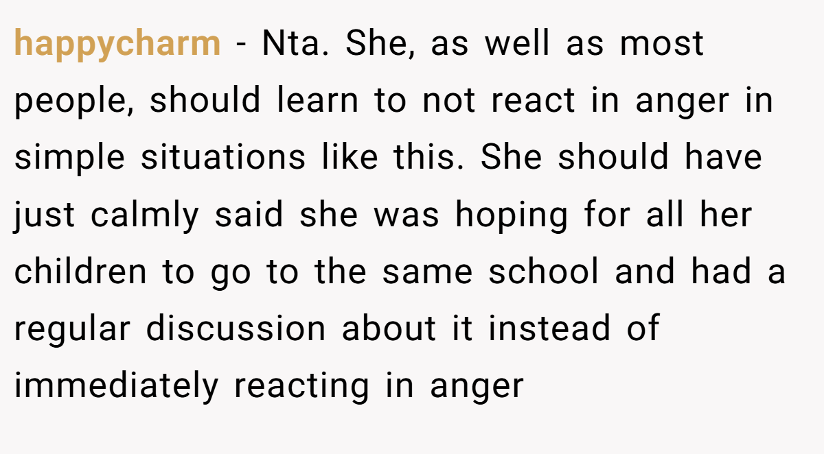 happycharm − Nta. She, as well as most people, should learn to not react in anger in simple situations like this. She should have just calmly said she was hoping for all her children to go to the same school and had a regular discussion about it instead of immediately reacting in anger