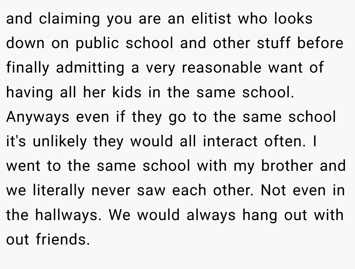 and claiming you are an elitist who looks down on public school and other stuff before finally admitting a very reasonable want of having all her kids in the same school. Anyways even if they go to the same school it's unlikely they would all interact often. I went to the same school with my brother and we literally never saw each other. Not even in the hallways. We would always hang out with out friends.