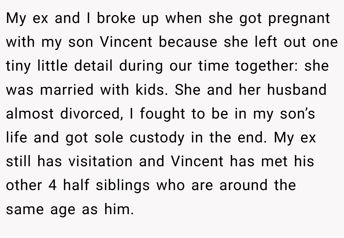 My ex and I broke up when she got pregnant with my son Vincent because she left out one tiny little detail during our time together: she was married with kids. She and her husband almost divorced, I fought to be in my son’s life and got sole custody in the end. My ex still has visitation and Vincent has met his other 4 half siblings who are around the same age as him.