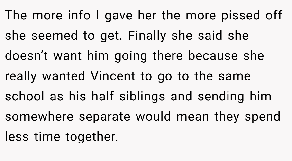 The more info I gave her the more pissed off she seemed to get. Finally she said she doesn’t want him going there because she really wanted Vincent to go to the same school as his half siblings and sending him somewhere separate would mean they spend less time together.