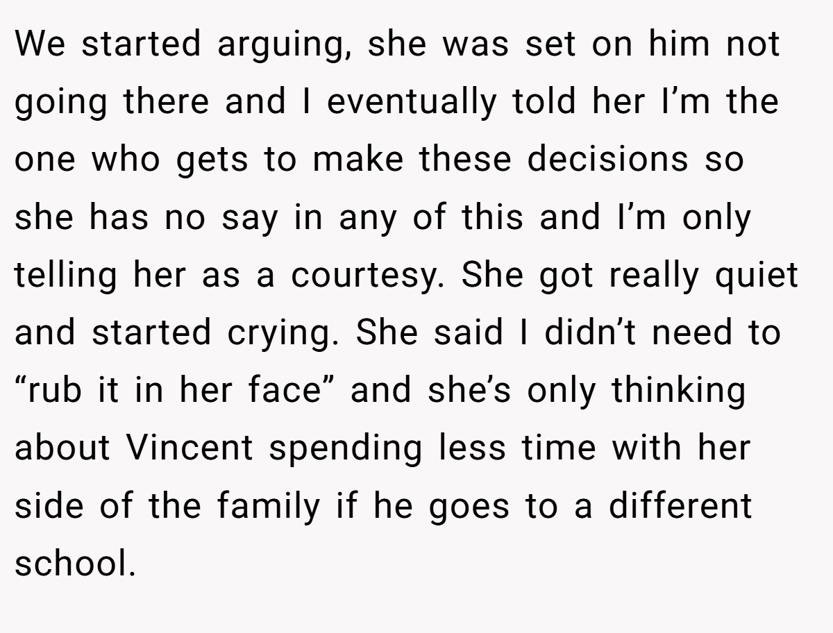 We started arguing, she was set on him not going there and I eventually told her I’m the one who gets to make these decisions so she has no say in any of this and I’m only telling her as a courtesy. She got really quiet and started crying. She said I didn’t need to “rub it in her face” and she’s only thinking about Vincent spending less time with her side of the family if he goes to a different school.